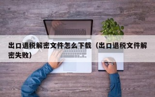 出口退稅解密文件怎么下載（出口退稅文件解密失敗）