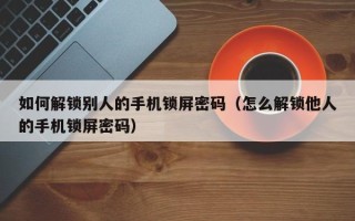 如何解鎖別人的手機鎖屏密碼（怎么解鎖他人的手機鎖屏密碼）