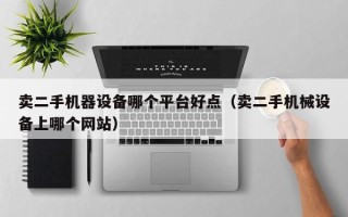 賣二手機器設備哪個平臺好點（賣二手機械設備上哪個網站）
