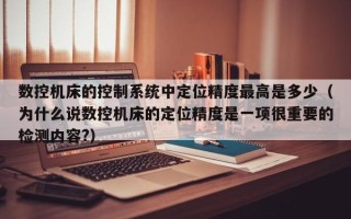 數控機床的控制系統中定位精度最高是多少（為什么說數控機床的定位精度是一項很重要的檢測內容?）