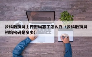 步科觸摸屏上傳密碼忘了怎么辦（步科觸摸屏初始密碼是多少）