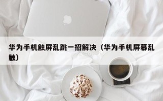 華為手機觸屏亂跳一招解決（華為手機屏幕亂觸）