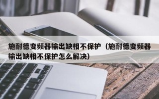 施耐德變頻器輸出缺相不保護(hù)（施耐德變頻器輸出缺相不保護(hù)怎么解決）
