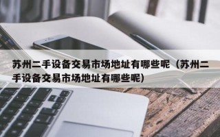 蘇州二手設備交易市場地址有哪些呢（蘇州二手設備交易市場地址有哪些呢）