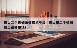 佛山二手機械設備交易平臺（佛山市二手機械加工設備市場）