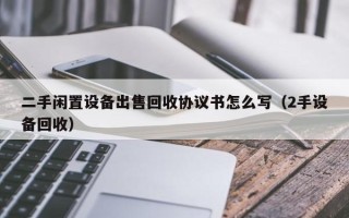 二手閑置設備出售回收協議書怎么寫（2手設備回收）
