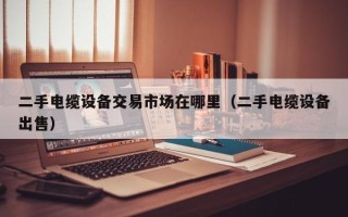 二手電纜設備交易市場在哪里（二手電纜設備出售）