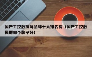 國產工控觸摸屏品牌十大排名榜（國產工控觸摸屏哪個牌子好）