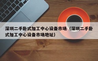 深圳二手臥式加工中心設(shè)備市場（深圳二手臥式加工中心設(shè)備市場地址）
