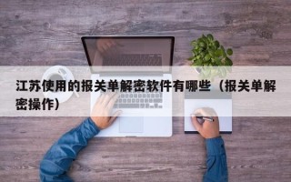 江蘇使用的報關單解密軟件有哪些（報關單解密操作）
