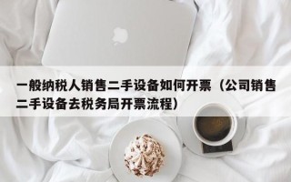 一般納稅人銷售二手設(shè)備如何開票（公司銷售二手設(shè)備去稅務(wù)局開票流程）