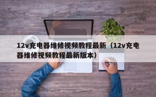 12v充電器維修視頻教程最新（12v充電器維修視頻教程最新版本）