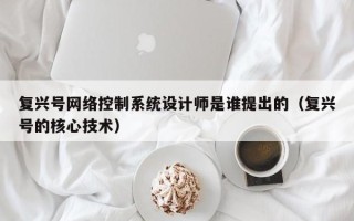 復(fù)興號網(wǎng)絡(luò)控制系統(tǒng)設(shè)計師是誰提出的（復(fù)興號的核心技術(shù)）