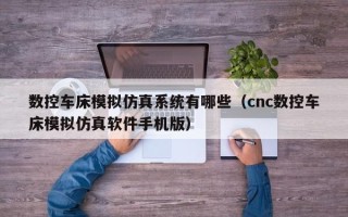 數控車床模擬仿真系統有哪些（cnc數控車床模擬仿真軟件手機版）
