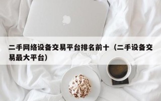 二手網絡設備交易平臺排名前十（二手設備交易最大平臺）