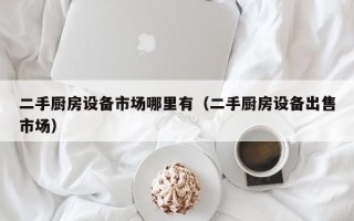 二手廚房設(shè)備市場哪里有（二手廚房設(shè)備出售市場）