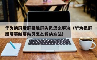 華為換屏后屏幕觸屏失靈怎么解決（華為換屏后屏幕觸屏失靈怎么解決方法）