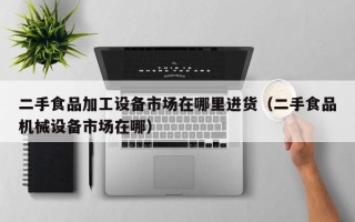 二手食品加工設(shè)備市場在哪里進(jìn)貨（二手食品機(jī)械設(shè)備市場在哪）