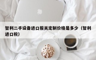 智利二手設備進口報關定制價格是多少（智利進口稅）