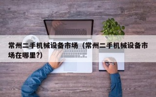 常州二手機械設備市場（常州二手機械設備市場在哪里?）