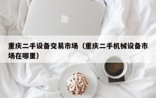 重慶二手設(shè)備交易市場(chǎng)（重慶二手機(jī)械設(shè)備市場(chǎng)在哪里）