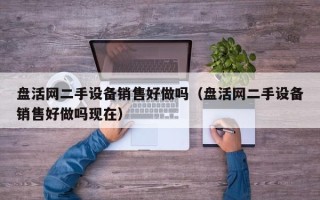 盤活網(wǎng)二手設(shè)備銷售好做嗎（盤活網(wǎng)二手設(shè)備銷售好做嗎現(xiàn)在）