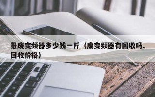 報(bào)廢變頻器多少錢一斤（廢變頻器有回收嗎,回收價(jià)格）