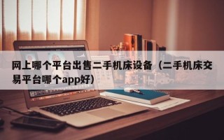 網上哪個平臺出售二手機床設備（二手機床交易平臺哪個app好）