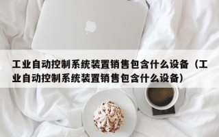 工業(yè)自動(dòng)控制系統(tǒng)裝置銷售包含什么設(shè)備（工業(yè)自動(dòng)控制系統(tǒng)裝置銷售包含什么設(shè)備）