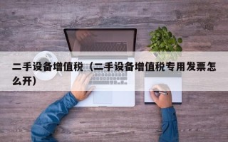 二手設(shè)備增值稅（二手設(shè)備增值稅專用發(fā)票怎么開）