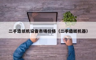 二手造紙機設備市場價格（二手造紙機器）