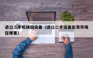進口二手機械舊設備（進口二手設備批發市場在哪里）