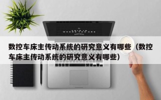數控車床主傳動系統的研究意義有哪些（數控車床主傳動系統的研究意義有哪些）
