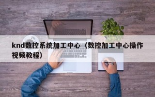 knd數(shù)控系統(tǒng)加工中心（數(shù)控加工中心操作視頻教程）