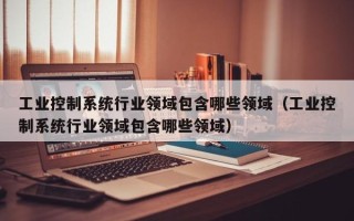 工業(yè)控制系統行業(yè)領域包含哪些領域（工業(yè)控制系統行業(yè)領域包含哪些領域）