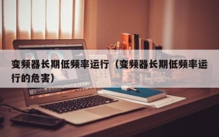 變頻器長(zhǎng)期低頻率運(yùn)行（變頻器長(zhǎng)期低頻率運(yùn)行的危害）