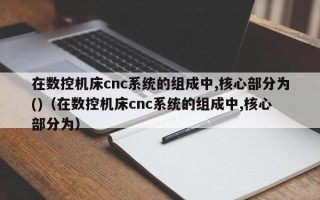 在數控機床cnc系統的組成中,核心部分為()（在數控機床cnc系統的組成中,核心部分為）