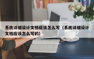 系統(tǒng)詳細(xì)設(shè)計(jì)文檔應(yīng)該怎么寫（系統(tǒng)詳細(xì)設(shè)計(jì)文檔應(yīng)該怎么寫的）