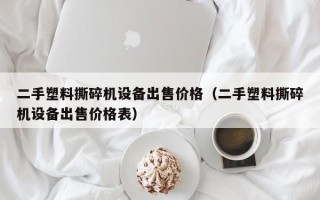 二手塑料撕碎機設備出售價格（二手塑料撕碎機設備出售價格表）