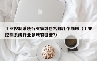 工業控制系統行業領域包括哪幾個領域（工業控制系統行業領域有哪些?）