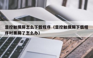 顯控觸摸屏怎么下載程序（顯控觸摸屏下載程序時黑屏了怎么辦）