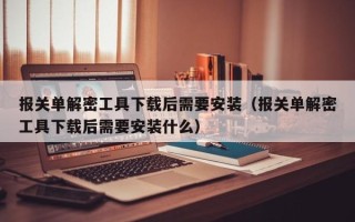 報關單解密工具下載后需要安裝（報關單解密工具下載后需要安裝什么）