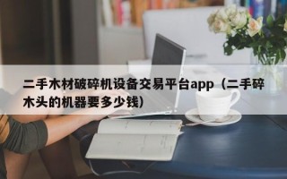 二手木材破碎機設備交易平臺app（二手碎木頭的機器要多少錢）