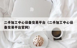 二手加工中心設(shè)備交易平臺(tái)（二手加工中心設(shè)備交易平臺(tái)官網(wǎng)）