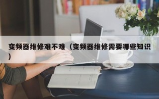 變頻器維修難不難（變頻器維修需要哪些知識）