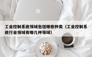 工業控制系統領域包括哪些種類（工業控制系統行業領域有哪幾種領域）