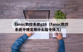 fanuc數(shù)控系統(tǒng)g28（fanuc數(shù)控系統(tǒng)中規(guī)定用什么指令換刀）