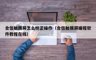 合信觸摸屏怎么校正操作（合信觸摸屏編程軟件教程在線）