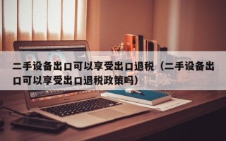 二手設(shè)備出口可以享受出口退稅（二手設(shè)備出口可以享受出口退稅政策嗎）