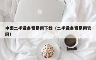 中國二手設備貿易網下載（二手設備貿易網官網）